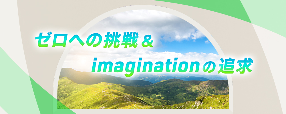 ゼロへの挑戦&imaginationの追求